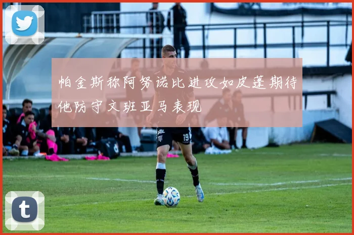 帕金斯称阿努诺比进攻如皮蓬期待他防守文班亚马表现