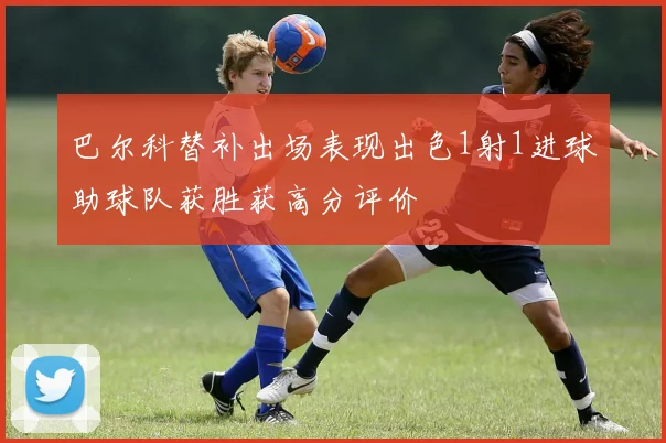 巴尔科替补出场表现出色1射1进球助球队获胜获高分评价