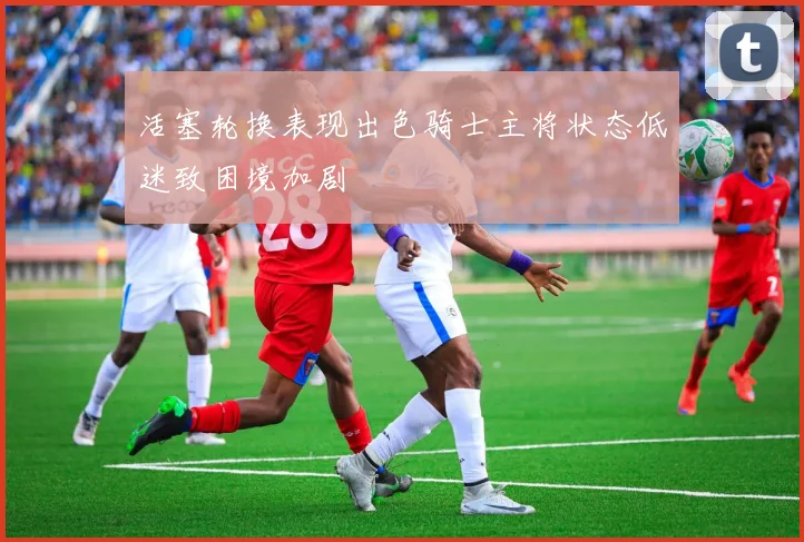 活塞轮换表现出色骑士主将状态低迷致困境加剧