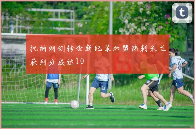 托纳利创转会新纪录加盟热刺米兰获利分成达10