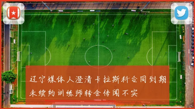 辽宁媒体人澄清卡拉斯科合同到期未续约训练师转会传闻不实