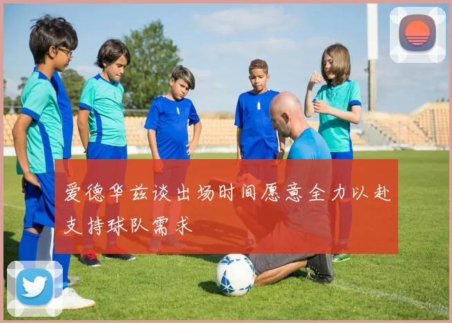 爱德华兹谈出场时间愿意全力以赴支持球队需求