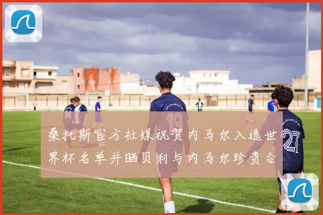 桑托斯官方社媒祝贺内马尔入选世界杯名单并晒贝利与内马尔珍贵合影