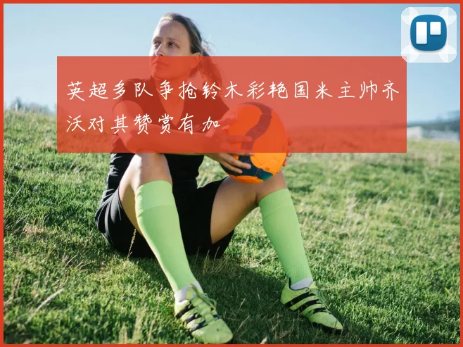 英超多队争抢铃木彩艳国米主帅齐沃对其赞赏有加
