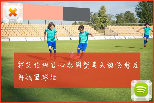 郭艾伦坦言心态调整是关键伤愈后再战篮球场