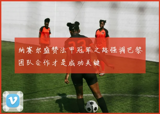 纳赛尔盛赞法甲冠军之路强调巴黎团队合作才是成功关键