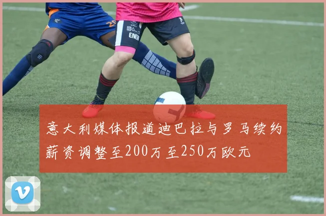 意大利媒体报道迪巴拉与罗马续约薪资调整至200万至250万欧元