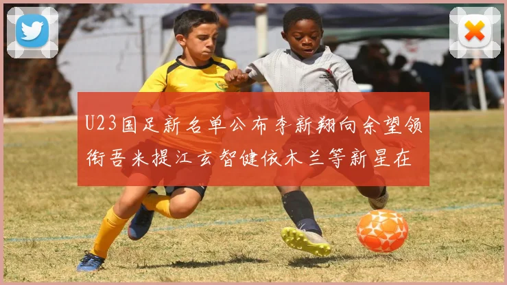 U23国足新名单公布李新翔向余望领衔吾米提江玄智健依木兰等新星在列