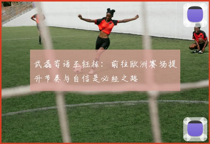 武磊寄语王钰栋：前往欧洲赛场提升节奏与自信是必经之路