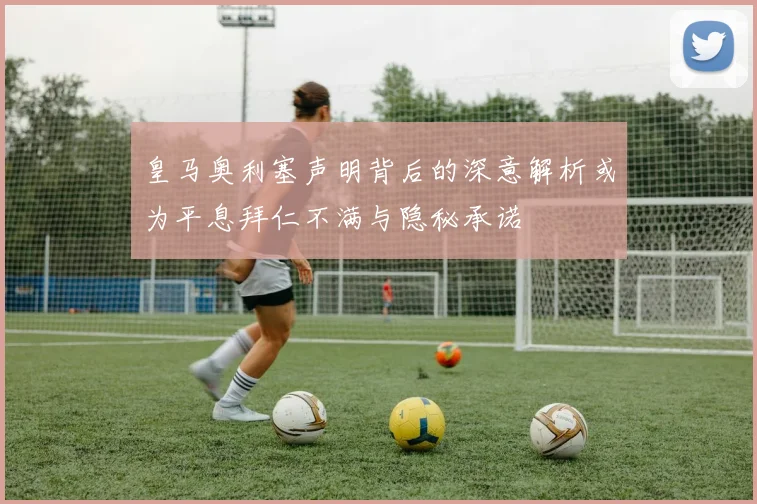 皇马奥利塞声明背后的深意解析或为平息拜仁不满与隐秘承诺