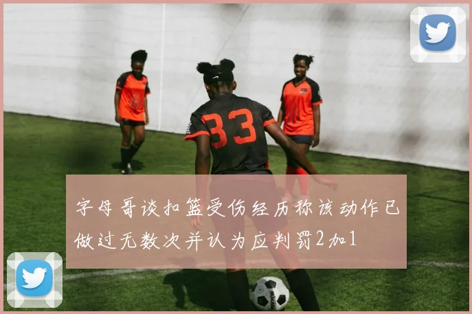 字母哥谈扣篮受伤经历称该动作已做过无数次并认为应判罚2加1