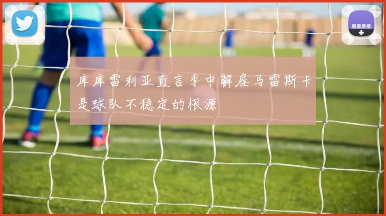 库库雷利亚直言季中解雇马雷斯卡是球队不稳定的根源