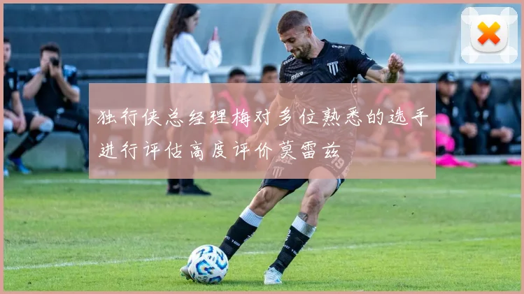 独行侠总经理梅对多位熟悉的选手进行评估高度评价莫雷兹