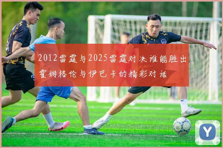 2012雷霆与2025雷霆对决谁能胜出霍姆格伦与伊巴卡的精彩对话