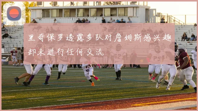 里奇保罗透露多队对詹姆斯感兴趣却未进行任何交流