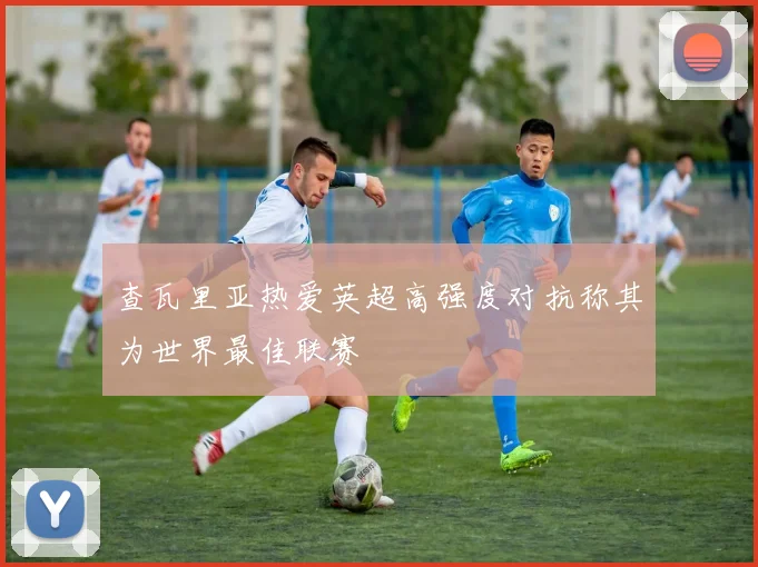 查瓦里亚热爱英超高强度对抗称其为世界最佳联赛
