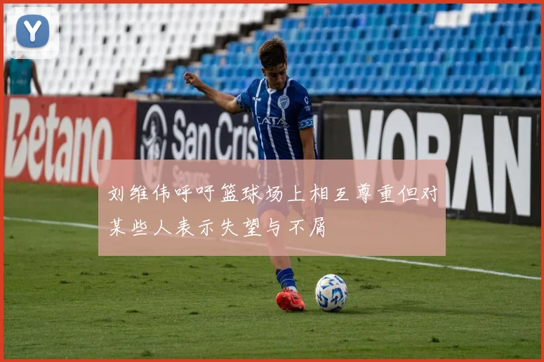 刘维伟呼吁篮球场上相互尊重但对某些人表示失望与不屑