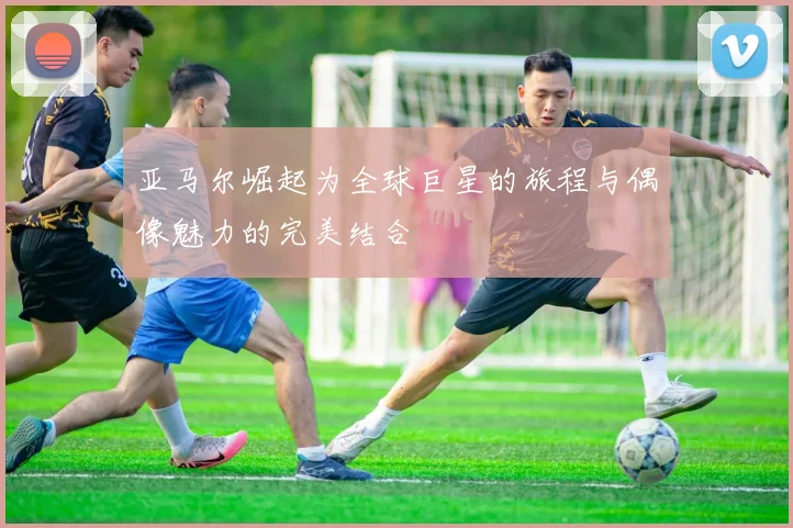 亚马尔崛起为全球巨星的旅程与偶像魅力的完美结合