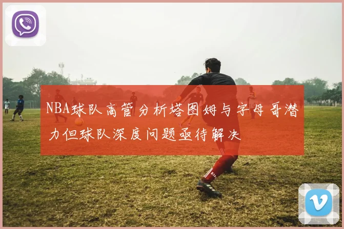 NBA球队高管分析塔图姆与字母哥潜力但球队深度问题亟待解决