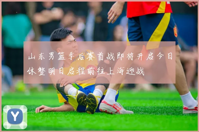 山东男篮季后赛首战即将开启今日休整明日启程前往上海迎战