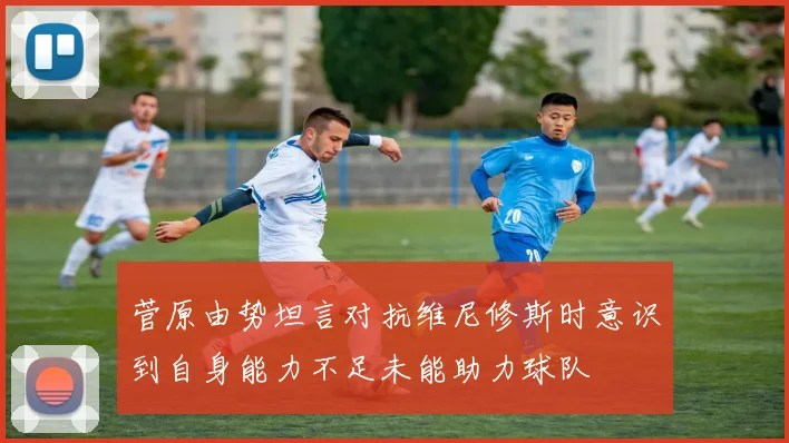 菅原由势坦言对抗维尼修斯时意识到自身能力不足未能助力球队
