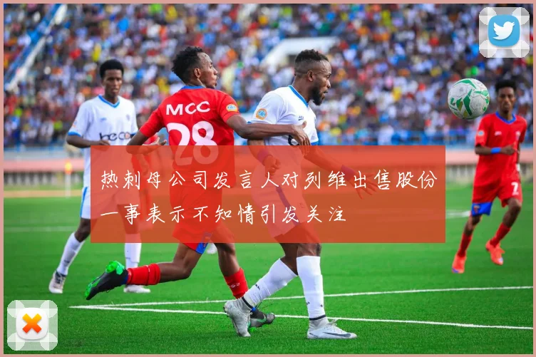 热刺母公司发言人对列维出售股份一事表示不知情引发关注