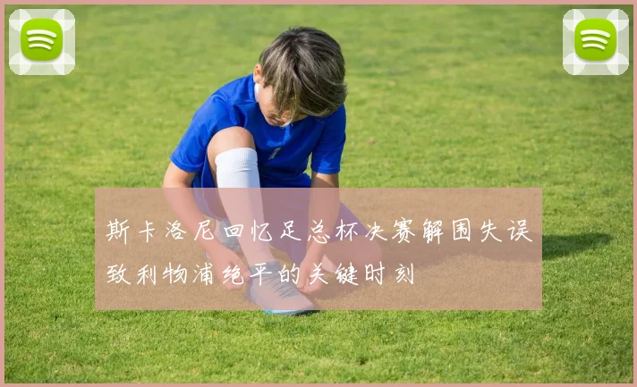斯卡洛尼回忆足总杯决赛解围失误致利物浦绝平的关键时刻