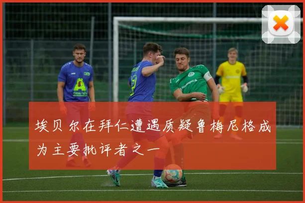 埃贝尔在拜仁遭遇质疑鲁梅尼格成为主要批评者之一