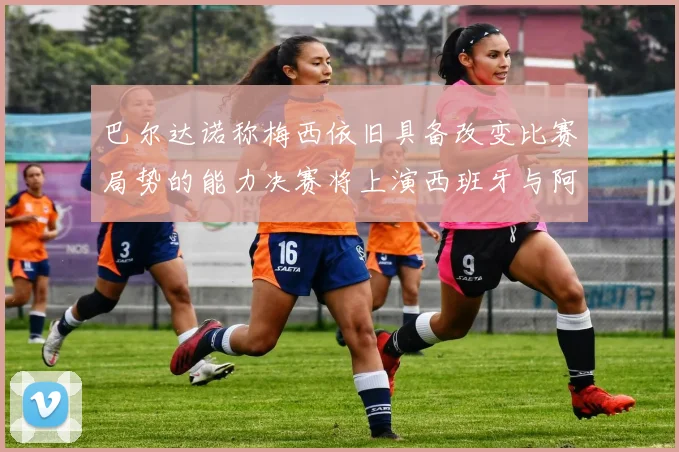 巴尔达诺称梅西依旧具备改变比赛局势的能力决赛将上演西班牙与阿根廷的对决