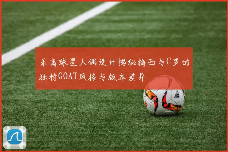 乐高球星人偶设计揭秘梅西与C罗的独特GOAT风格与版本差异