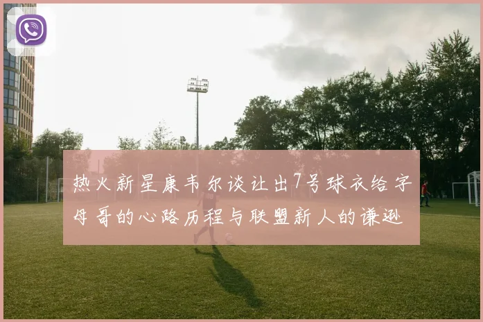 热火新星康韦尔谈让出7号球衣给字母哥的心路历程与联盟新人的谦逊态度
