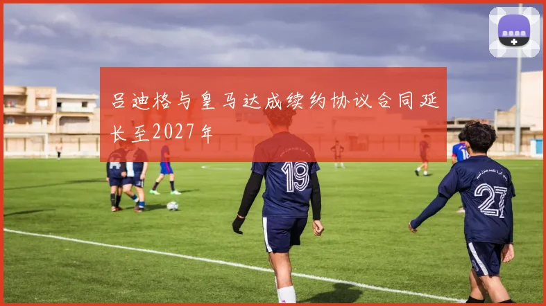 吕迪格与皇马达成续约协议合同延长至2027年