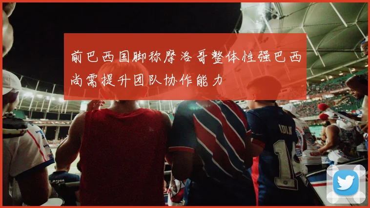 前巴西国脚称摩洛哥整体性强巴西尚需提升团队协作能力