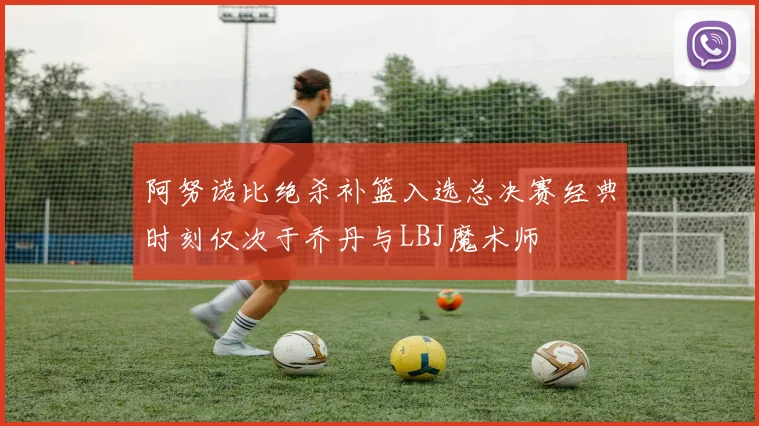 阿努诺比绝杀补篮入选总决赛经典时刻仅次于乔丹与LBJ魔术师