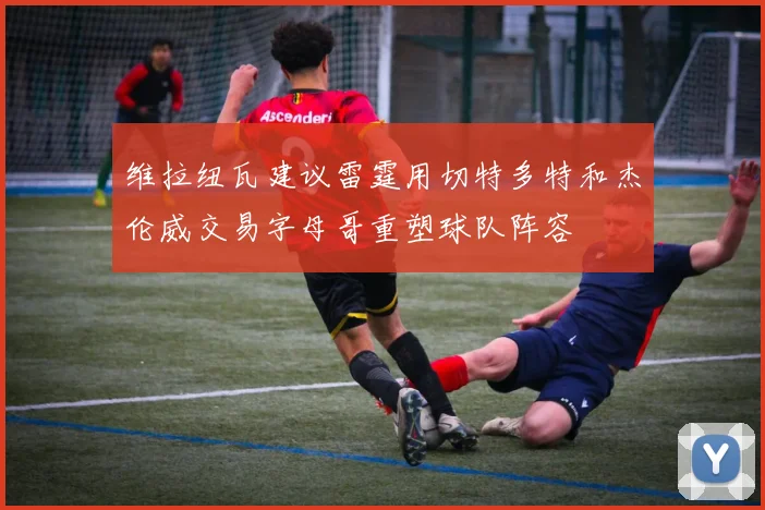 维拉纽瓦建议雷霆用切特多特和杰伦威交易字母哥重塑球队阵容