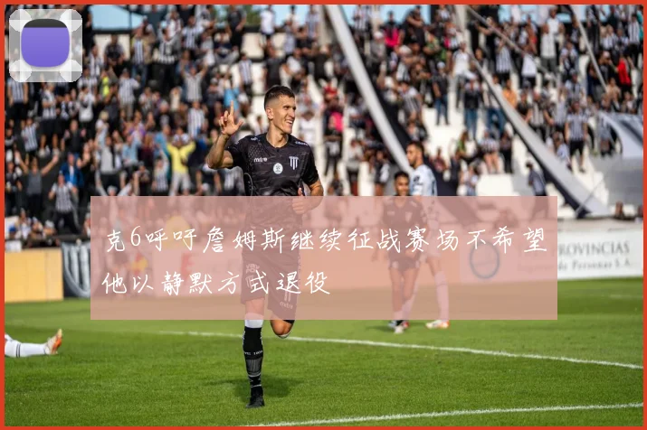克6呼吁詹姆斯继续征战赛场不希望他以静默方式退役