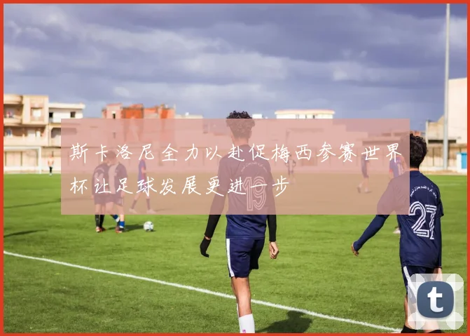 斯卡洛尼全力以赴促梅西参赛世界杯让足球发展更进一步