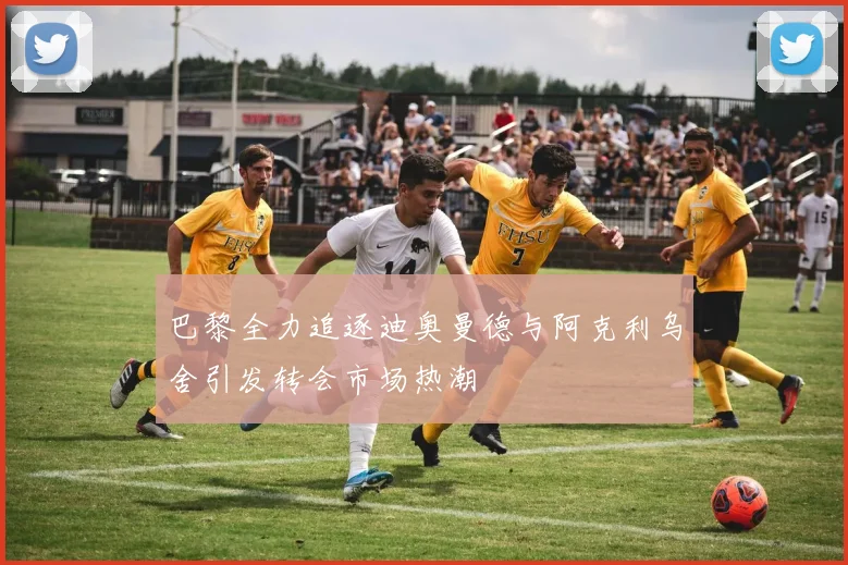 巴黎全力追逐迪奥曼德与阿克利乌舍引发转会市场热潮