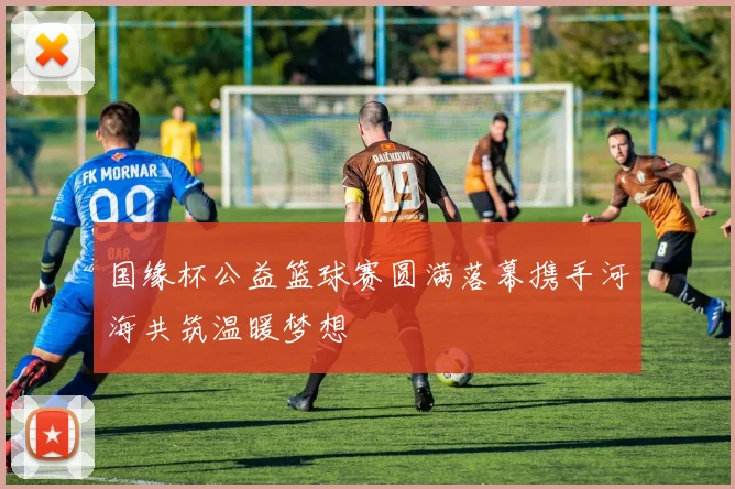 国缘杯公益篮球赛圆满落幕携手河海共筑温暖梦想