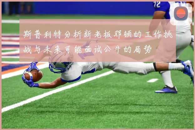 斯普利特分析新老板邓顿的工作挑战与未来可能面试公牛的局势