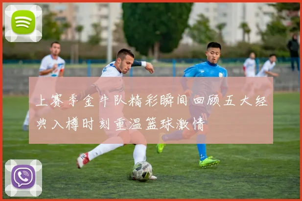 上赛季金牛队精彩瞬间回顾五大经典入樽时刻重温篮球激情