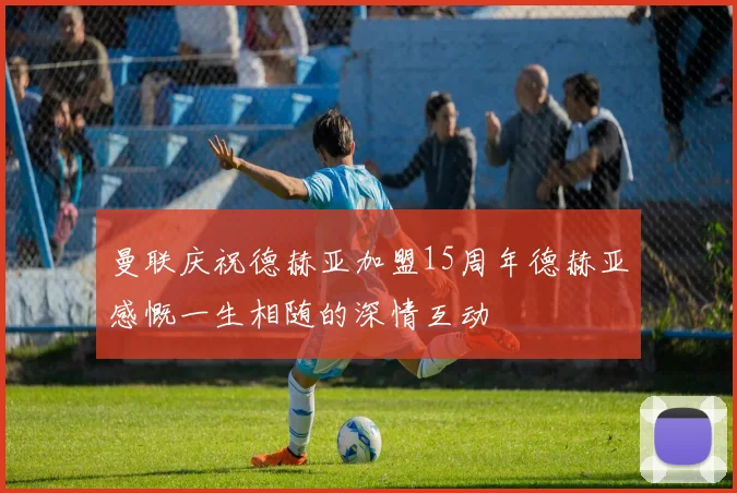 曼联庆祝德赫亚加盟15周年德赫亚感慨一生相随的深情互动