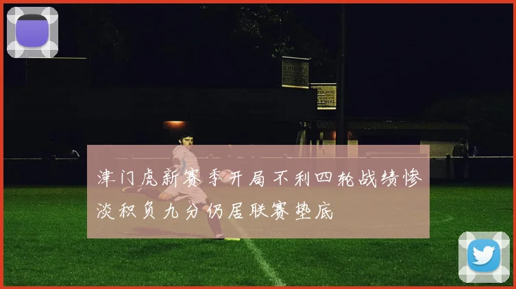 津门虎新赛季开局不利四轮战绩惨淡积负九分仍居联赛垫底