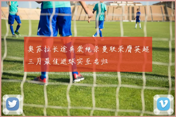 奥苏拉长途奔袭绝杀曼联荣膺英超三月最佳进球实至名归