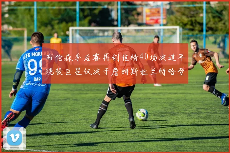 布伦森季后赛再创佳绩40场次追平现役巨星仅次于詹姆斯杜兰特哈登
