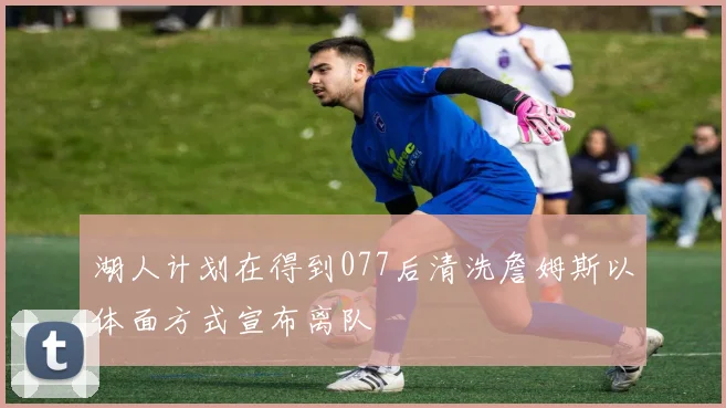 湖人计划在得到077后清洗詹姆斯以体面方式宣布离队