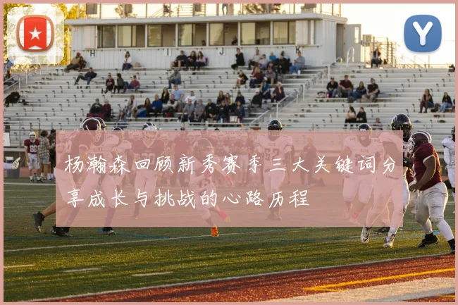 杨瀚森回顾新秀赛季三大关键词分享成长与挑战的心路历程
