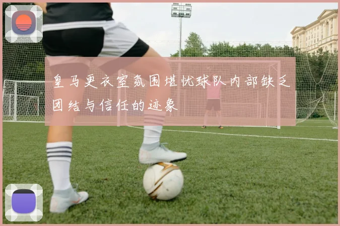 皇马更衣室氛围堪忧球队内部缺乏团结与信任的迹象