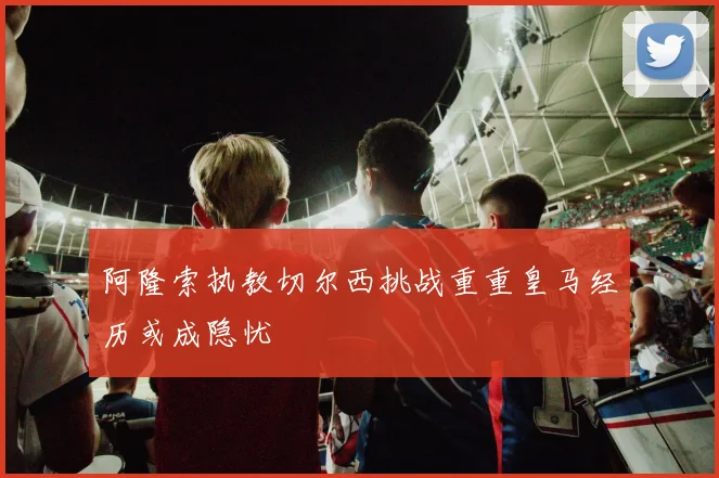 阿隆索执教切尔西挑战重重皇马经历或成隐忧