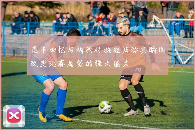 昆卡回忆与梅西对抗经历称其瞬间改变比赛局势的强大能力